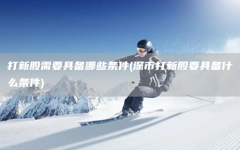 打新股需要具備哪些條件(深市打新股要具備什么條件)(圖1) 打新股需要具備哪些條件(深市打新股要具備什么條件)(圖1)