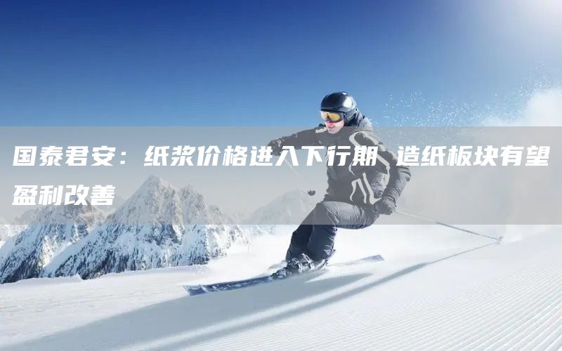 國泰君安:紙漿價格進入下行期 造紙板塊有望盈利改善(圖1) 國泰君安:紙漿價格進入下行期 造紙板塊有望盈利改善(圖1)